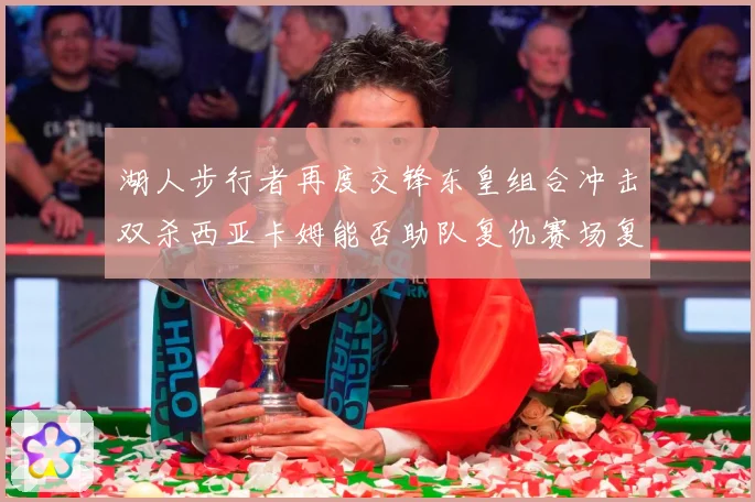 湖人步行者再度交锋东皇组合冲击双杀西亚卡姆能否助队复仇赛场复盘