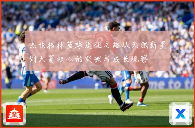 杰伦格林篮球进化之路从天赋新星到火箭核心的突破与成长观察