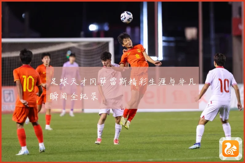 足球天才冈萨雷斯精彩生涯与非凡瞬间全纪录