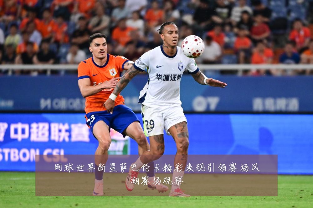 网球世界新星萨巴伦卡精彩表现引领赛场风潮赛场观察